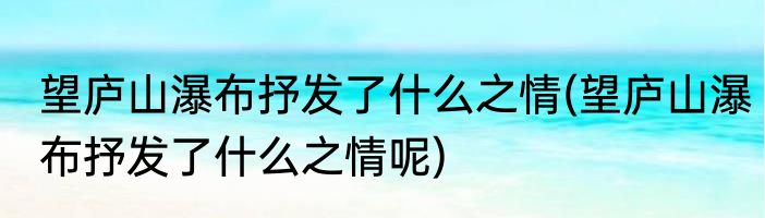 望庐山瀑布抒发了什么之情(望庐山瀑布抒发了什么之情呢)