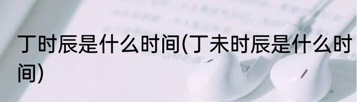 丁时辰是什么时间(丁未时辰是什么时间)