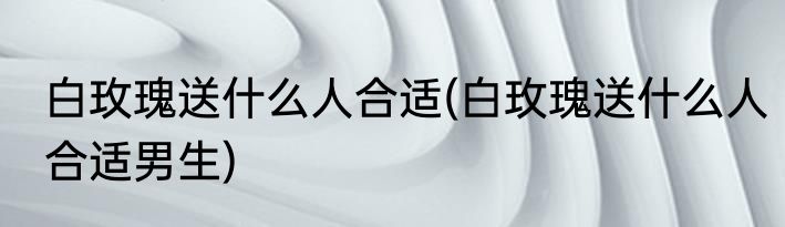 白玫瑰送什么人合适(白玫瑰送什么人合适男生)