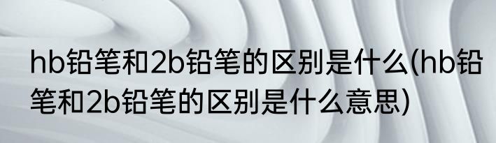 hb铅笔和2b铅笔的区别是什么(hb铅笔和2b铅笔的区别是什么意思)