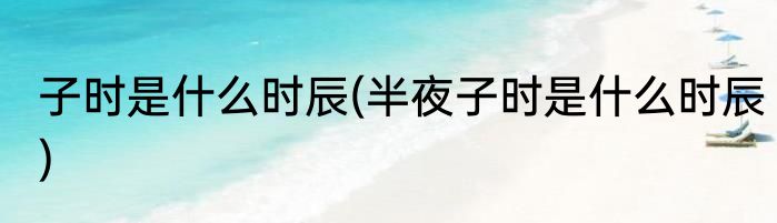 子时是什么时辰(半夜子时是什么时辰)
