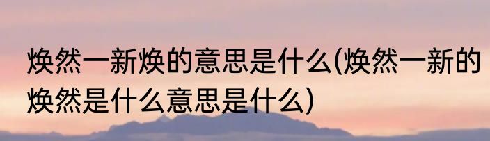 焕然一新焕的意思是什么(焕然一新的焕然是什么意思是什么)