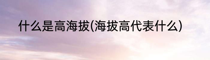 什么是高海拔(海拔高代表什么)