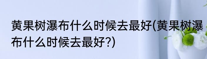 黄果树瀑布什么时候去最好(黄果树瀑布什么时候去最好?)