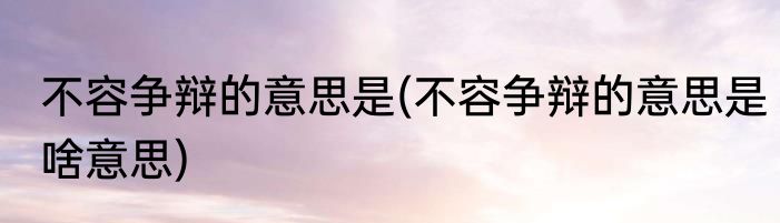 不容争辩的意思是(不容争辩的意思是啥意思)