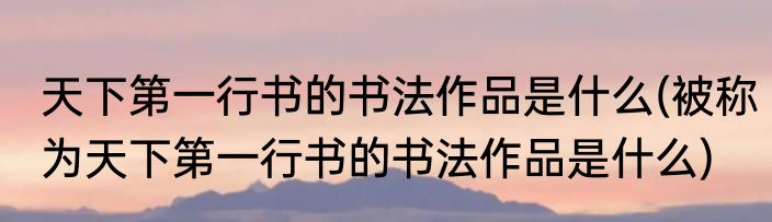 天下第一行书的书法作品是什么(被称为天下第一行书的书法作品是什么)