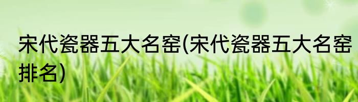 宋代瓷器五大名窑(宋代瓷器五大名窑排名)