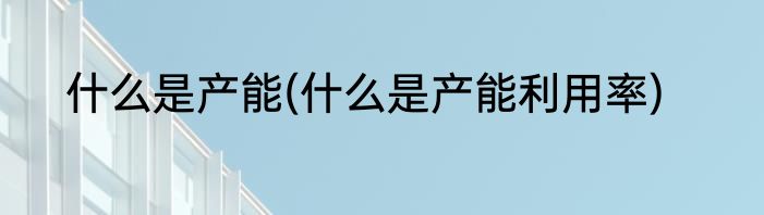什么是产能(什么是产能利用率)