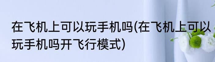 在飞机上可以玩手机吗(在飞机上可以玩手机吗开飞行模式)