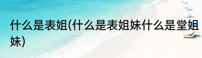 什么是表姐(什么是表姐妹什么是堂姐妹)