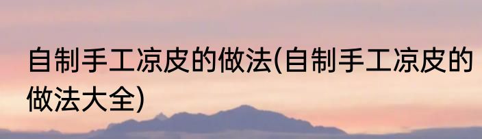 自制手工凉皮的做法(自制手工凉皮的做法大全)