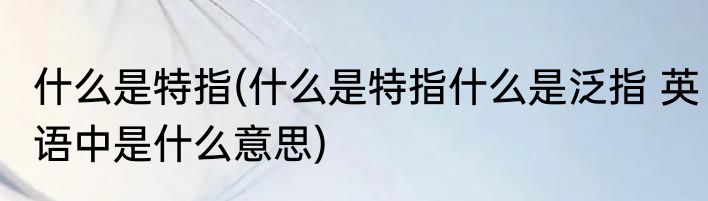 什么是特指(什么是特指什么是泛指 英语中是什么意思)