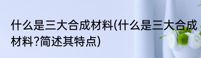 什么是三大合成材料(什么是三大合成材料?简述其特点)