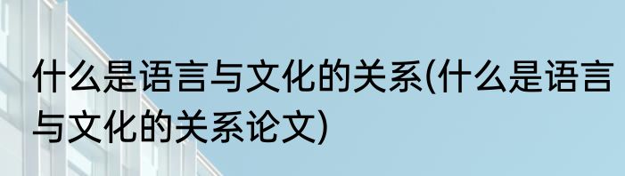 什么是语言与文化的关系(什么是语言与文化的关系论文)