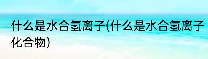 什么是水合氢离子(什么是水合氢离子化合物)