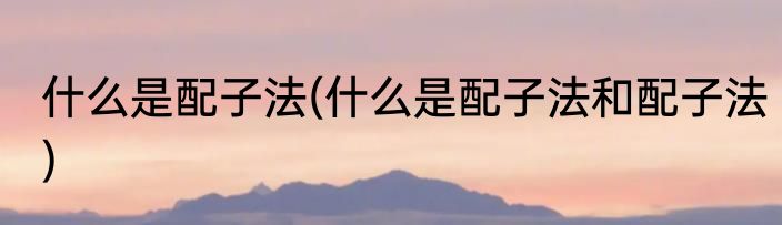 什么是配子法(什么是配子法和配子法)
