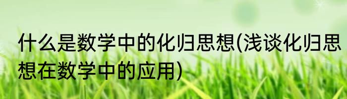 什么是数学中的化归思想(浅谈化归思想在数学中的应用)