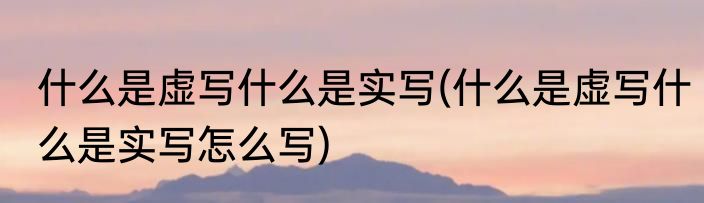 什么是虚写什么是实写(什么是虚写什么是实写怎么写)