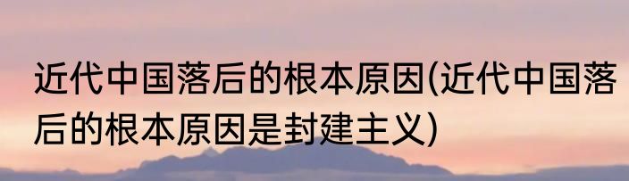 近代中国落后的根本原因(近代中国落后的根本原因是封建主义)
