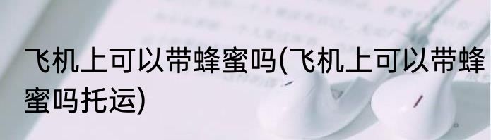 飞机上可以带蜂蜜吗(飞机上可以带蜂蜜吗托运)