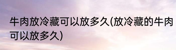 牛肉放冷藏可以放多久(放冷藏的牛肉可以放多久)
