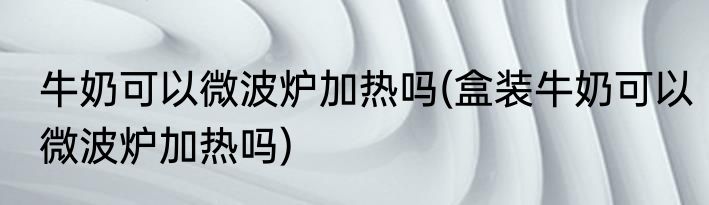 牛奶可以微波炉加热吗(盒装牛奶可以微波炉加热吗)