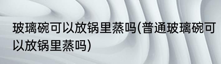 玻璃碗可以放锅里蒸吗(普通玻璃碗可以放锅里蒸吗)