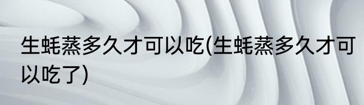 生蚝蒸多久才可以吃(生蚝蒸多久才可以吃了)