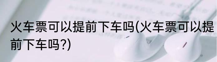 火车票可以提前下车吗(火车票可以提前下车吗?)