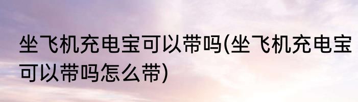 坐飞机充电宝可以带吗(坐飞机充电宝可以带吗怎么带)