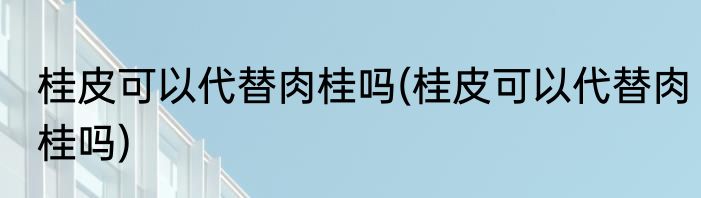 桂皮可以代替肉桂吗(桂皮可以代替肉桂吗)