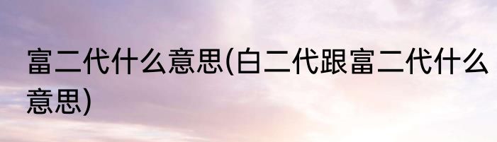 富二代什么意思(白二代跟富二代什么意思)