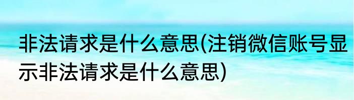 非法请求是什么意思(注销微信账号显示非法请求是什么意思)