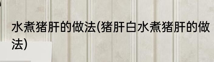 水煮猪肝的做法(猪肝白水煮猪肝的做法)