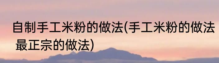 自制手工米粉的做法(手工米粉的做法 最正宗的做法)