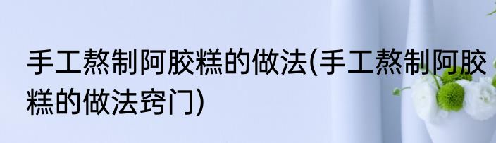 手工熬制阿胶糕的做法(手工熬制阿胶糕的做法窍门)
