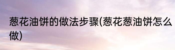 葱花油饼的做法步骤(葱花葱油饼怎么做)