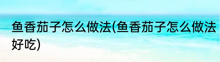 鱼香茄子怎么做法(鱼香茄子怎么做法好吃)