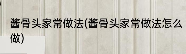 酱骨头家常做法(酱骨头家常做法怎么做)