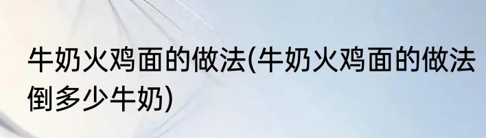 牛奶火鸡面的做法(牛奶火鸡面的做法倒多少牛奶)