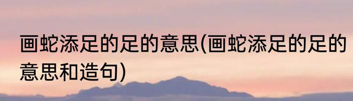 画蛇添足的足的意思(画蛇添足的足的意思和造句)