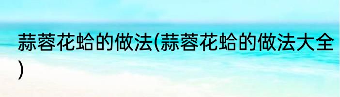 蒜蓉花蛤的做法(蒜蓉花蛤的做法大全)