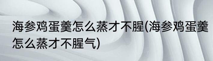 海参鸡蛋羹怎么蒸才不腥(海参鸡蛋羹怎么蒸才不腥气)