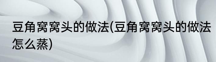 豆角窝窝头的做法(豆角窝窝头的做法怎么蒸)