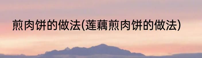 煎肉饼的做法(莲藕煎肉饼的做法)