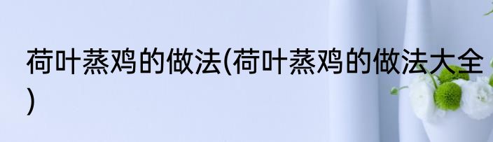荷叶蒸鸡的做法(荷叶蒸鸡的做法大全)
