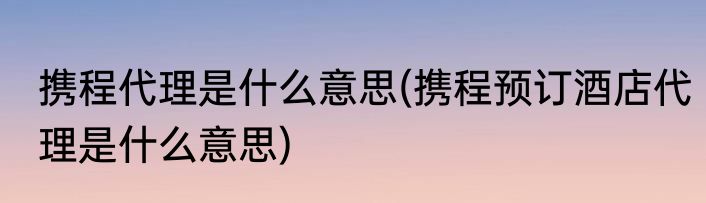 携程代理是什么意思(携程预订酒店代理是什么意思)