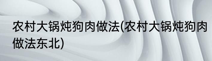 农村大锅炖狗肉做法(农村大锅炖狗肉做法东北)