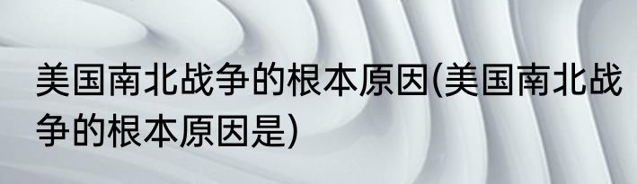 美国南北战争的根本原因(美国南北战争的根本原因是)