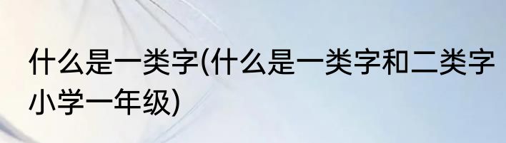 什么是一类字(什么是一类字和二类字小学一年级)